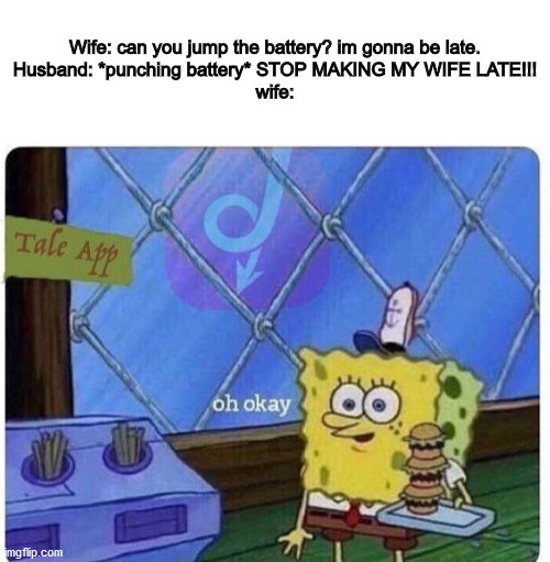 oh okay spongebob | Wife: can you jump the battery? im gonna be late.
Husband: *punching battery* STOP MAKING MY WIFE LATE!!!
wife: | image tagged in oh okay spongebob | made w/ Imgflip meme maker