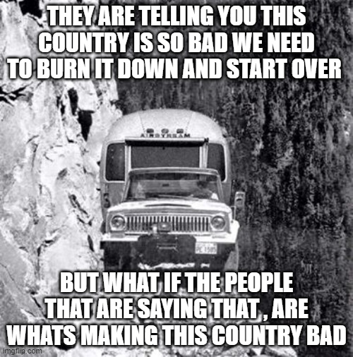 cliff drive | THEY ARE TELLING YOU THIS COUNTRY IS SO BAD WE NEED TO BURN IT DOWN AND START OVER; BUT WHAT IF THE PEOPLE THAT ARE SAYING THAT , ARE WHATS MAKING THIS COUNTRY BAD | image tagged in cliff drive | made w/ Imgflip meme maker
