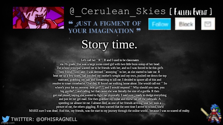 Morning Story Time ; jiasifsdiofds | Story time. Let's call her ``R``. R and I used to be classmates via 7th grade. She was a large sumo sized girl with two little buns ontop of her head. The school principal wanted me to be friends with her, and so I was forced to be this girl's best friend.. until later. I was deemed ``annoying`` to her, as she started to hate me. R beat me up a few times, had insulted my mother's weight and my own, pushed me down the top staircase, grabbing my hair and threatening to kill me. I decided to ignore all of this and resolve to smart comebacks. One day, R found me walking home alone. She would call out `` So where's your fat-so mommy. little girl? ``, and I would respond `` Why should you care, you big gorilla? `` and calling her that cause she was literally the size of a gorilla. R then got real pissed, saying she wanted to fight me physically. I said sure ; ready to dodge everything and just let her get mad. She then grabbed my collar and threw me off the sidewalk. A speeding car almost hit me. I almost died, as one of her friends arriving near her took a picture of me, the others giggling. R then warned that the next time I arrive to school, she'd MAKE sure I was dead. And this, my friends, was the start to my journey through the online world.. because I was so scared of reality. | image tagged in novaa's template 5 | made w/ Imgflip meme maker