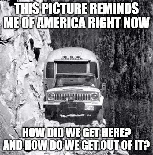 cliff drive | THIS PICTURE REMINDS ME OF AMERICA RIGHT NOW; HOW DID WE GET HERE? AND HOW DO WE GET OUT OF IT? | image tagged in cliff drive | made w/ Imgflip meme maker