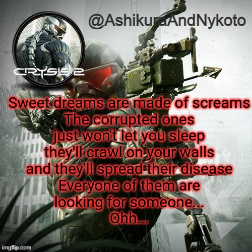 Ash and nyny template | Sweet dreams are made of screams
The corrupted ones
just won't let you sleep
they'll crawl on your walls
and they'll spread their disease
Everyone of them are
looking for someone...
Ohh... | image tagged in ash and nyny template | made w/ Imgflip meme maker