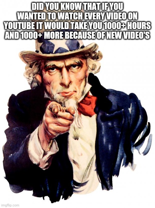 Its true | DID YOU KNOW THAT IF YOU WANTED TO WATCH EVERY VIDEO ON YOUTUBE IT WOULD TAKE YOU 1000+ HOURS AND 1000+ MORE BECAUSE OF NEW VIDEO'S | image tagged in memes,uncle sam,random knowledge | made w/ Imgflip meme maker