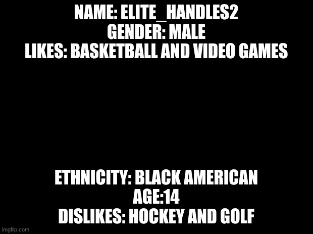 BIO | NAME: ELITE_HANDLES2
GENDER: MALE
LIKES: BASKETBALL AND VIDEO GAMES; ETHNICITY: BLACK AMERICAN
AGE:14
DISLIKES: HOCKEY AND GOLF | image tagged in black background,bio | made w/ Imgflip meme maker