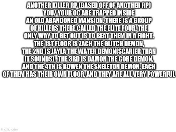 Who wants to do this one? | ANOTHER KILLER RP (BASED OFF OF ANOTHER RP)
YOU/ YOUR OC ARE TRAPPED INSIDE AN OLD ABANDONED MANSION. THERE IS A GROUP OF KILLERS THERE CALLED THE ELITE FOUR. THE ONLY WAY TO GET OUT IS TO BEAT THEM IN A FIGHT. THE 1ST FLOOR IS ZACH THE GLITCH DEMON, THE 2ND IS JAYLA THE WATER DEMON(SCARIER THAN IT SOUNDS) , THE 3RD IS DAMON THE GORE DEMON, AND THE 4TH IS BOWEN THE SKELETON DEMON, EACH OF THEM HAS THEIR OWN FLOOR, AND THEY ARE ALL VERY POWERFUL | image tagged in blank white template | made w/ Imgflip meme maker