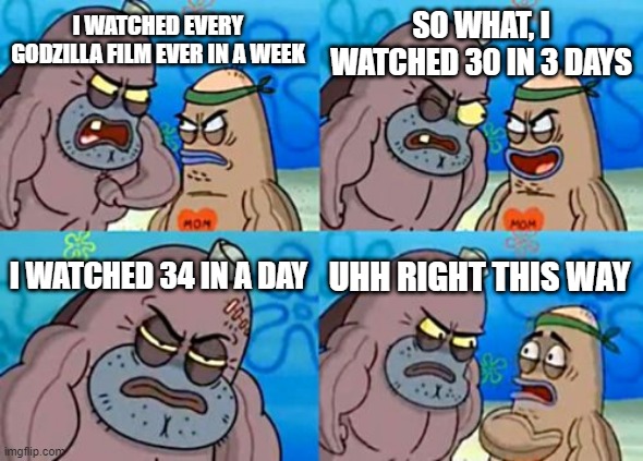 Watching 34 Godzilla films in a day meme | SO WHAT, I WATCHED 30 IN 3 DAYS; I WATCHED EVERY GODZILLA FILM EVER IN A WEEK; I WATCHED 34 IN A DAY; UHH RIGHT THIS WAY | image tagged in memes,how tough are you | made w/ Imgflip meme maker