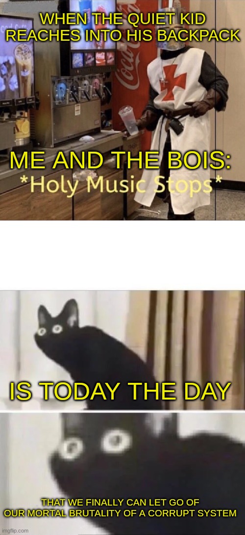 Be nice to the one in the back and you may get an AK and a six pack | WHEN THE QUIET KID REACHES INTO HIS BACKPACK; ME AND THE BOIS:; IS TODAY THE DAY; THAT WE FINALLY CAN LET GO OF OUR MORTAL BRUTALITY OF A CORRUPT SYSTEM | image tagged in holy music stops,oh no black cat | made w/ Imgflip meme maker