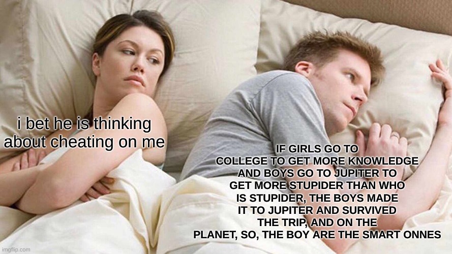 I Bet He's Thinking About Other Women Meme | IF GIRLS GO TO COLLEGE TO GET MORE KNOWLEDGE AND BOYS GO TO JUPITER TO GET MORE STUPIDER THAN WHO IS STUPIDER, THE BOYS MADE IT TO JUPITER AND SURVIVED THE TRIP, AND ON THE PLANET, SO, THE BOY ARE THE SMART ONNES; i bet he is thinking about cheating on me | image tagged in memes,i bet he's thinking about other women | made w/ Imgflip meme maker