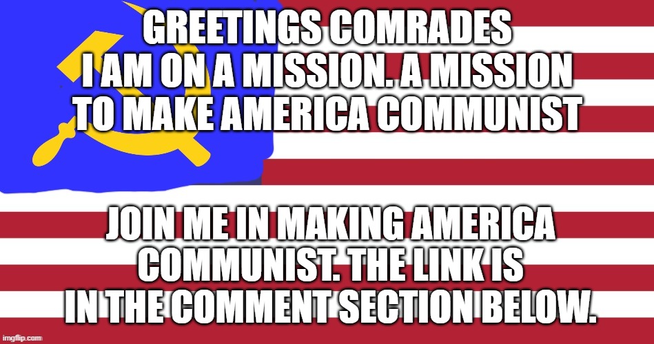 Sorry if this advertising. | GREETINGS COMRADES
I AM ON A MISSION. A MISSION TO MAKE AMERICA COMMUNIST; JOIN ME IN MAKING AMERICA COMMUNIST. THE LINK IS IN THE COMMENT SECTION BELOW. | image tagged in the ussa | made w/ Imgflip meme maker