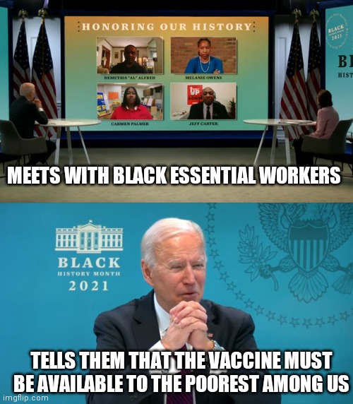 Joe Biden is the most popular least racist President | MEETS WITH BLACK ESSENTIAL WORKERS; TELLS THEM THAT THE VACCINE MUST BE AVAILABLE TO THE POOREST AMONG US | image tagged in biden,democrats,racist,liberals | made w/ Imgflip meme maker