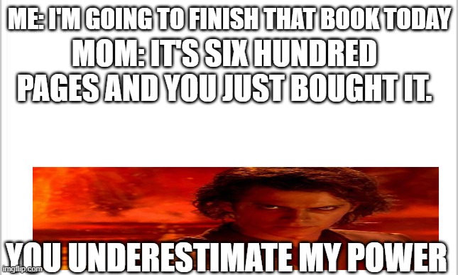 you underestimate my power | ME: I'M GOING TO FINISH THAT BOOK TODAY; MOM: IT'S SIX HUNDRED PAGES AND YOU JUST BOUGHT IT. YOU UNDERESTIMATE MY POWER | image tagged in white background | made w/ Imgflip meme maker