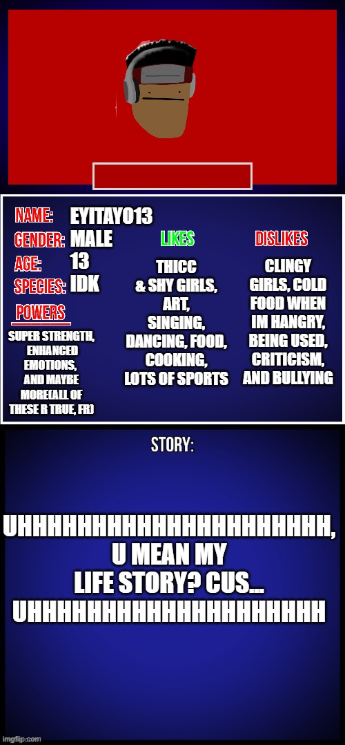 OC Full Showcase | EYITAYO13
MALE
13
IDK; CLINGY GIRLS, COLD FOOD WHEN IM HANGRY, BEING USED, CRITICISM, AND BULLYING; THICC & SHY GIRLS, ART, SINGING, DANCING, FOOD, COOKING, LOTS OF SPORTS; SUPER STRENGTH,
 ENHANCED EMOTIONS, 
AND MAYBE MORE(ALL OF THESE R TRUE, FR); UHHHHHHHHHHHHHHHHHHHHH, U MEAN MY LIFE STORY? CUS... UHHHHHHHHHHHHHHHHHHHH | image tagged in oc full showcase | made w/ Imgflip meme maker