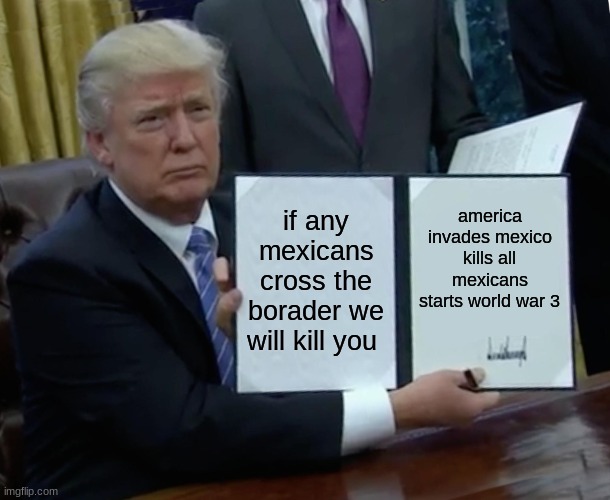 Trump Bill Signing Meme | if any mexicans cross the borader we will kill you; america invades mexico kills all mexicans starts world war 3 | image tagged in memes,trump bill signing | made w/ Imgflip meme maker