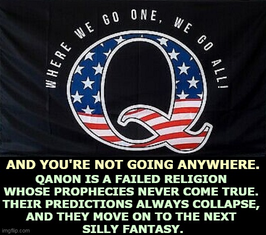 AND YOU'RE NOT GOING ANYWHERE. QANON IS A FAILED RELIGION 
WHOSE PROPHECIES NEVER COME TRUE. 
THEIR PREDICTIONS ALWAYS COLLAPSE, 
AND THEY MOVE ON TO THE NEXT 
SILLY FANTASY. | image tagged in qanon,fraud | made w/ Imgflip meme maker