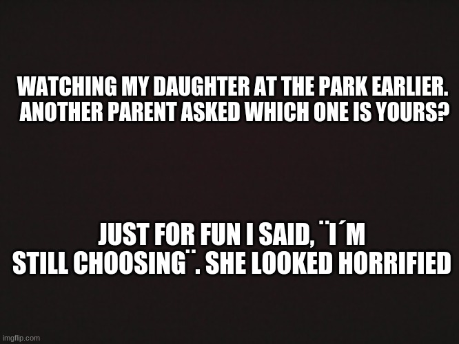... | WATCHING MY DAUGHTER AT THE PARK EARLIER. 
ANOTHER PARENT ASKED WHICH ONE IS YOURS? JUST FOR FUN I SAID, ¨I´M STILL CHOOSING¨. SHE LOOKED HORRIFIED | image tagged in blank template | made w/ Imgflip meme maker