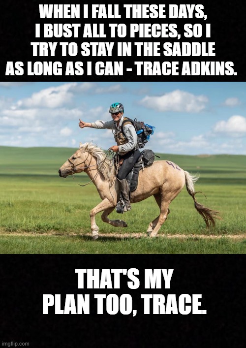 Stay in the Saddle | WHEN I FALL THESE DAYS, I BUST ALL TO PIECES, SO I TRY TO STAY IN THE SADDLE AS LONG AS I CAN - TRACE ADKINS. THAT'S MY PLAN TOO, TRACE. | image tagged in blank,horse,old man | made w/ Imgflip meme maker
