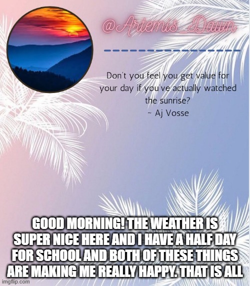 good morning! am happ! | GOOD MORNING! THE WEATHER IS SUPER NICE HERE AND I HAVE A HALF DAY FOR SCHOOL AND BOTH OF THESE THINGS ARE MAKING ME REALLY HAPPY. THAT IS ALL | image tagged in artemis dawn's 2 template | made w/ Imgflip meme maker