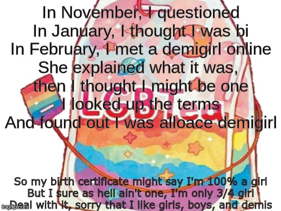 the entire story of my gayness. let's get one thing straight, haters: I'm not, I'm the wavy line, you're the straight line, sorr | In November, I questioned
In January, I thought I was bi
In February, I met a demigirl online
She explained what it was, 
then I thought I might be one
I looked up the terms
And found out I was alloace demigirl; So my birth certificate might say I'm 100% a girl
But I sure as hell ain't one, I'm only 3/4 girl
Deal with it, sorry that I like girls, boys, and demis | made w/ Imgflip meme maker