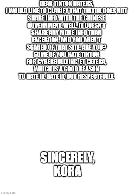 Blank White Template | DEAR TIKTOK HATERS,

I WOULD LIKE TO CLARIFY THAT TIKTOK DOES NOT SHARE INFO WITH THE CHINESE GOVERNMENT. WELL, IT DOESN'T SHARE ANY MORE INFO THAN FACEBOOK, AND YOU AREN'T SCARED OF THAT SITE, ARE YOU? SOME OF YOU HATE TIKTOK FOR CYBERBULLYING, ET CETERA, WHICH IS A GOOD REASON TO HATE IT. HATE IT, BUT RESPECTFULLY. SINCERELY, KORA | image tagged in tiktok,sucks,and,is,good,oh wow are you actually reading these tags | made w/ Imgflip meme maker