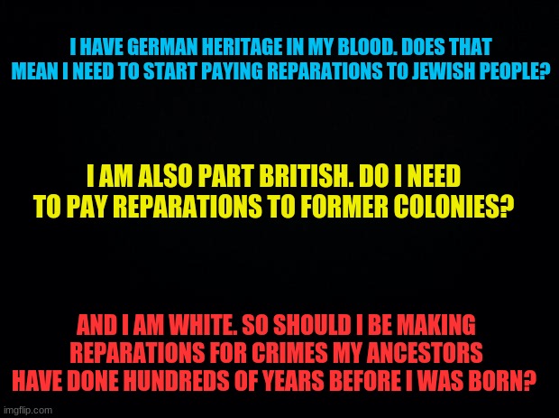 The answer to all of this is NO. I don't owe you anything. | I HAVE GERMAN HERITAGE IN MY BLOOD. DOES THAT MEAN I NEED TO START PAYING REPARATIONS TO JEWISH PEOPLE? I AM ALSO PART BRITISH. DO I NEED TO PAY REPARATIONS TO FORMER COLONIES? AND I AM WHITE. SO SHOULD I BE MAKING REPARATIONS FOR CRIMES MY ANCESTORS HAVE DONE HUNDREDS OF YEARS BEFORE I WAS BORN? | image tagged in black background,lmao,reperations,white,heritage,german | made w/ Imgflip meme maker
