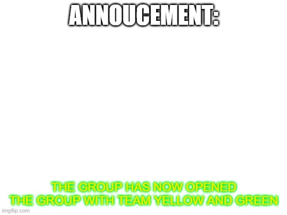 announcement  | ANNOUCEMENT:; THE GROUP HAS NOW OPENED THE GROUP WITH TEAM YELLOW AND GREEN | image tagged in blank white template | made w/ Imgflip meme maker