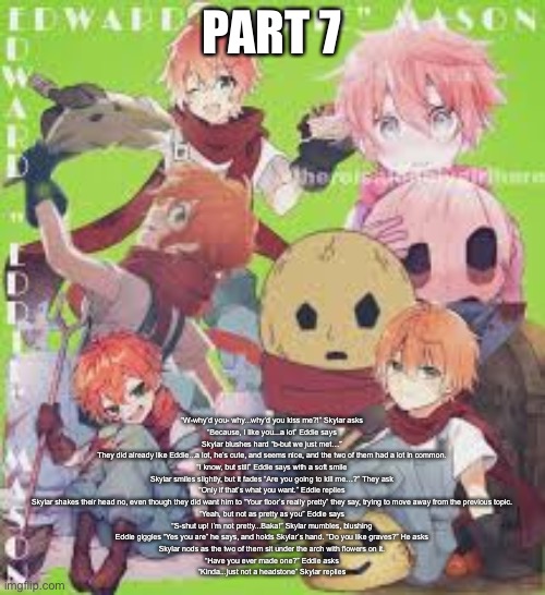 Continuing the one I stopped | PART 7; “W-why’d you- why...why’d you kiss me?!” Skylar asks

“Because, I like you...a lot” Eddie says

Skylar blushes hard “b-but we just met…”

They did already like Eddie...a lot, he’s cute, and seems nice, and the two of them had a lot in common.

“I know, but still” Eddie says with a soft smile

Skylar smiles slightly, but it fades “Are you going to kill me…?” They ask

“Only if that’s what you want.” Eddie replies

Skylar shakes their head no, even though they did want him to “Your floor’s really pretty” they say, trying to move away from the previous topic.

“Yeah, but not as pretty as you” Eddie says

“S-shut up! I’m not pretty...Baka!” Skylar mumbles, blushing

Eddie giggles “Yes you are” he says, and holds Skylar’s hand. “Do you like graves?” He asks

Skylar nods as the two of them sit under the arch with flowers on it.

“Have you ever made one?” Eddie asks

“Kinda...just not a headstone” Skylar replies | made w/ Imgflip meme maker