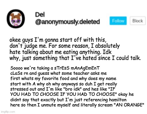 Del Announcement | okee guys I'm gonna start off with this, don't judge me. For some reason, I absolutely hate talking about me eating anything. Idk why, just something that I've hated since I could talk. Soooo we're taking a sTrEsS mAnAgEmEnT cLaSs rn and guess what some teacher asks me first whats my favorite food and why does my name start with A why oh why anyways so duh I get really stressed out and I'm like "bro idk" and hes like "IF YOU HAD TO CHOOSE IF YOU HAD TO CHOOSE" okay he didnt say that exactly but I'm just referencing hamilton here so then I unmute myself and literally scream "AN ORANGE" | image tagged in del announcement | made w/ Imgflip meme maker