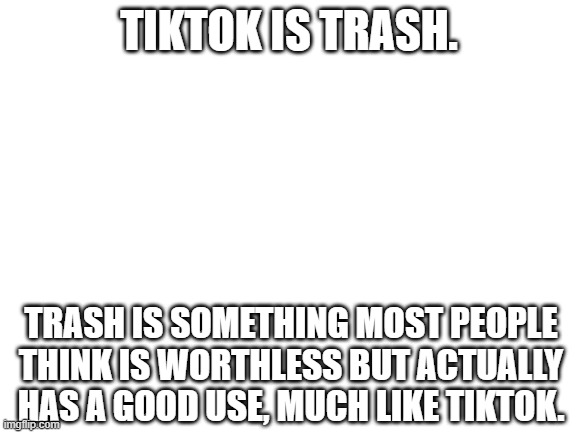 Blank White Template | TIKTOK IS TRASH. TRASH IS SOMETHING MOST PEOPLE THINK IS WORTHLESS BUT ACTUALLY HAS A GOOD USE, MUCH LIKE TIKTOK. | image tagged in blank white template,tiktok,metaphors,trash | made w/ Imgflip meme maker