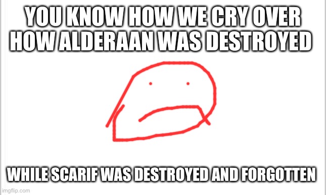 white background | YOU KNOW HOW WE CRY OVER HOW ALDERAAN WAS DESTROYED; WHILE SCARIF WAS DESTROYED AND FORGOTTEN | image tagged in white background | made w/ Imgflip meme maker