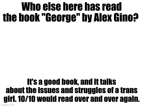 yeet | Who else here has read the book "George" by Alex Gino? It's a good book, and it talks about the issues and struggles of a trans girl. 10/10 would read over and over again. | image tagged in blank white template | made w/ Imgflip meme maker