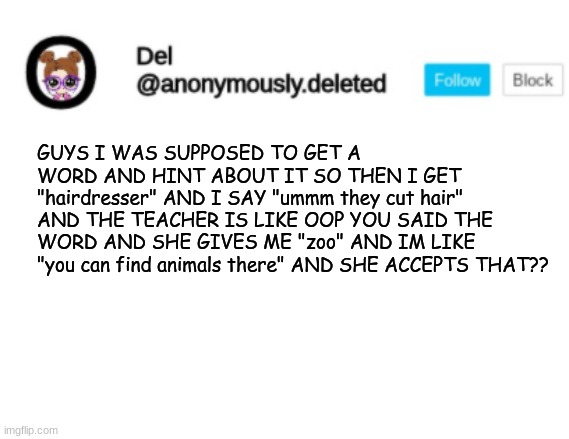 Del Announcement | GUYS I WAS SUPPOSED TO GET A WORD AND HINT ABOUT IT SO THEN I GET "hairdresser" AND I SAY "ummm they cut hair" AND THE TEACHER IS LIKE OOP YOU SAID THE WORD AND SHE GIVES ME "zoo" AND IM LIKE "you can find animals there" AND SHE ACCEPTS THAT?? | image tagged in del announcement | made w/ Imgflip meme maker