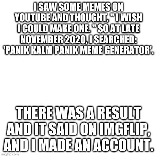 Blank Transparent Square | I SAW SOME MEMES ON YOUTUBE AND THOUGHT, " I WISH I COULD MAKE ONE. " SO AT LATE NOVEMBER 2020, I SEARCHED: 'PANIK KALM PANIK MEME GENERATOR'. THERE WAS A RESULT AND IT SAID ON IMGFLIP, AND I MADE AN ACCOUNT. | image tagged in memes,blank transparent square | made w/ Imgflip meme maker