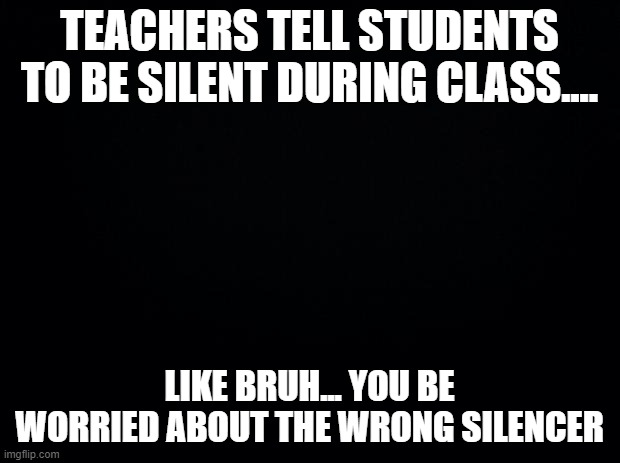 Black background | TEACHERS TELL STUDENTS TO BE SILENT DURING CLASS.... LIKE BRUH... YOU BE WORRIED ABOUT THE WRONG SILENCER | image tagged in black background | made w/ Imgflip meme maker