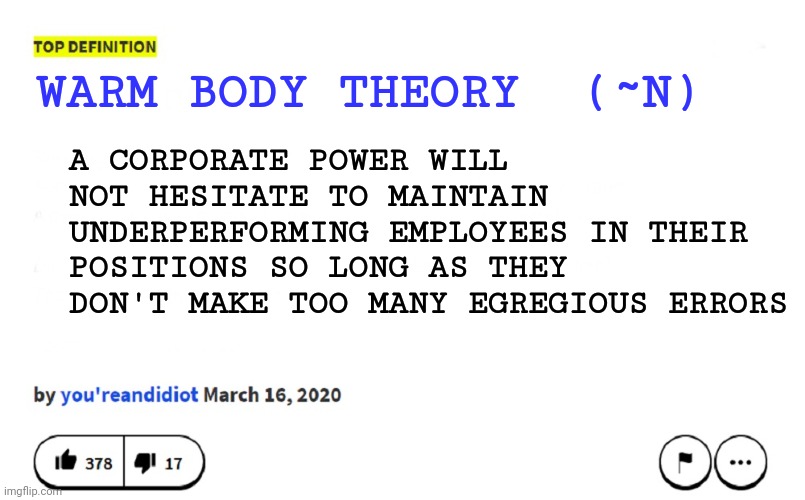 blank urban dictionary | WARM BODY THEORY  (~N); A CORPORATE POWER WILL NOT HESITATE TO MAINTAIN UNDERPERFORMING EMPLOYEES IN THEIR POSITIONS SO LONG AS THEY DON'T MAKE TOO MANY EGREGIOUS ERRORS | image tagged in blank urban dictionary | made w/ Imgflip meme maker