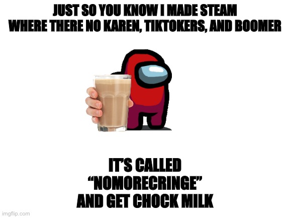Blank White Template | JUST SO YOU KNOW I MADE STEAM WHERE THERE NO KAREN, TIKTOKERS, AND BOOMER; IT’S CALLED
“NOMORECRINGE”
AND GET CHOCK MILK | image tagged in blank white template | made w/ Imgflip meme maker