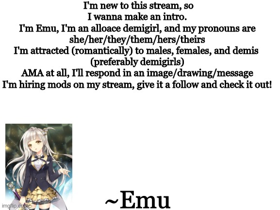 Not my artwork, but hewo | I'm new to this stream, so I wanna make an intro.
I'm Emu, I'm an alloace demigirl, and my pronouns are
she/her/they/them/hers/theirs
I'm attracted (romantically) to males, females, and demis 
(preferably demigirls)
AMA at all, I'll respond in an image/drawing/message
I'm hiring mods on my stream, give it a follow and check it out! ~Emu | image tagged in blank white template | made w/ Imgflip meme maker