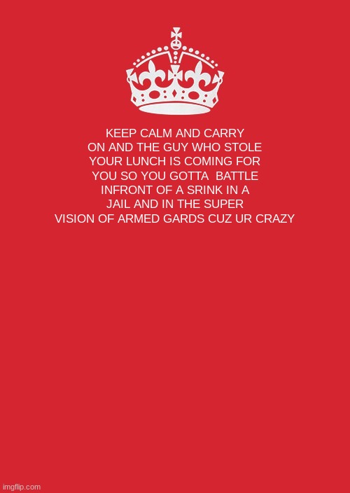 Keep Calm And Carry On Red | KEEP CALM AND CARRY ON AND THE GUY WHO STOLE YOUR LUNCH IS COMING FOR YOU SO YOU GOTTA  BATTLE INFRONT OF A SRINK IN A JAIL AND IN THE SUPER VISION OF ARMED GARDS CUZ UR CRAZY | image tagged in memes,keep calm and carry on red | made w/ Imgflip meme maker