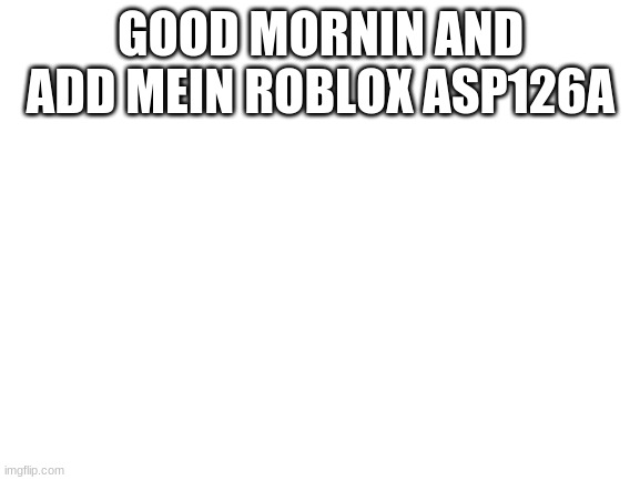 Blank White Template | GOOD MORNIN AND ADD MEIN ROBLOX ASP126A | image tagged in blank white template | made w/ Imgflip meme maker
