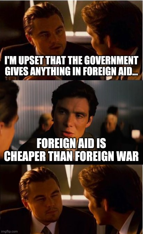 Inception Meme | I'M UPSET THAT THE GOVERNMENT GIVES ANYTHING IN FOREIGN AID... FOREIGN AID IS CHEAPER THAN FOREIGN WAR | image tagged in memes,inception | made w/ Imgflip meme maker