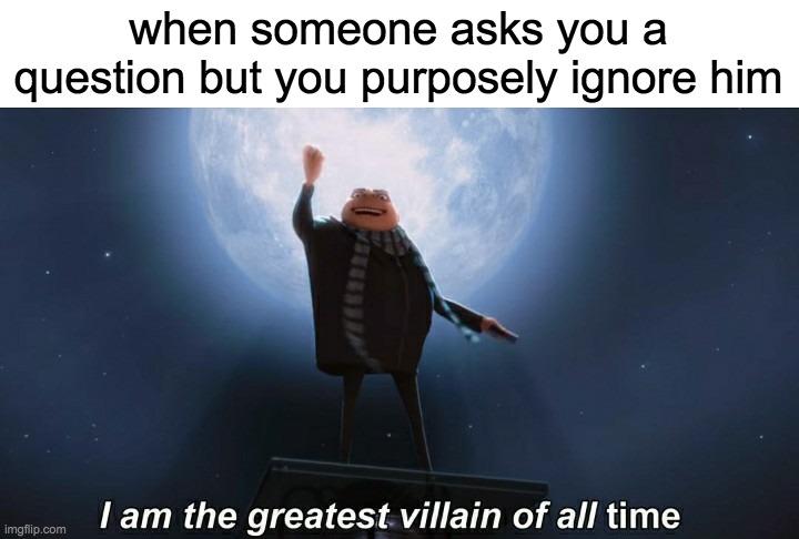 i am the greatest villain of all time | when someone asks you a question but you purposely ignore him | image tagged in i am the greatest villain of all time | made w/ Imgflip meme maker