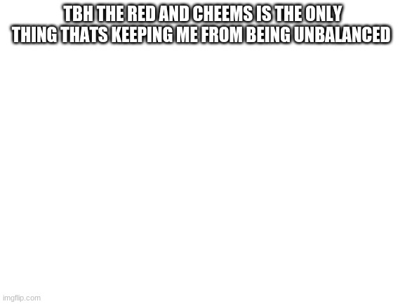 Blank White Template | TBH THE RED AND CHEEMS IS THE ONLY THING THATS KEEPING ME FROM BEING UNBALANCED | image tagged in blank white template | made w/ Imgflip meme maker