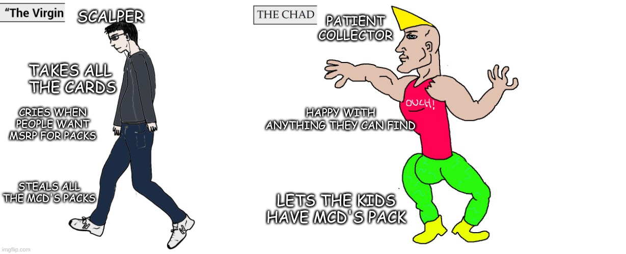 pokemon scalpers | PATIENT COLLECTOR; SCALPER; TAKES ALL 
THE CARDS; HAPPY WITH ANYTHING THEY CAN FIND; CRIES WHEN PEOPLE WANT MSRP FOR PACKS; STEALS ALL THE MCD'S PACKS; LETS THE KIDS HAVE MCD'S PACK | image tagged in virgin and chad,pokemon,scalpers,memes | made w/ Imgflip meme maker