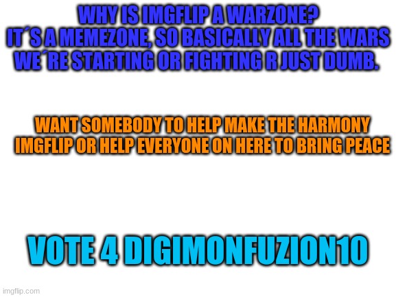 it´s dumb to start a war if imgflip is for memes | WHY IS IMGFLIP A WARZONE?
IT´S A MEMEZONE, SO BASICALLY ALL THE WARS WE´RE STARTING OR FIGHTING R JUST DUMB. WANT SOMEBODY TO HELP MAKE THE HARMONY IMGFLIP OR HELP EVERYONE ON HERE TO BRING PEACE; VOTE 4 DIGIMONFUZION10 | image tagged in blank white template | made w/ Imgflip meme maker