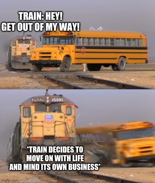 o-0 | TRAIN: HEY! GET OUT OF MY WAY! *TRAIN DECIDES TO MOVE ON WITH LIFE AND MIND ITS OWN BUSINESS* | image tagged in a train hitting a school bus | made w/ Imgflip meme maker