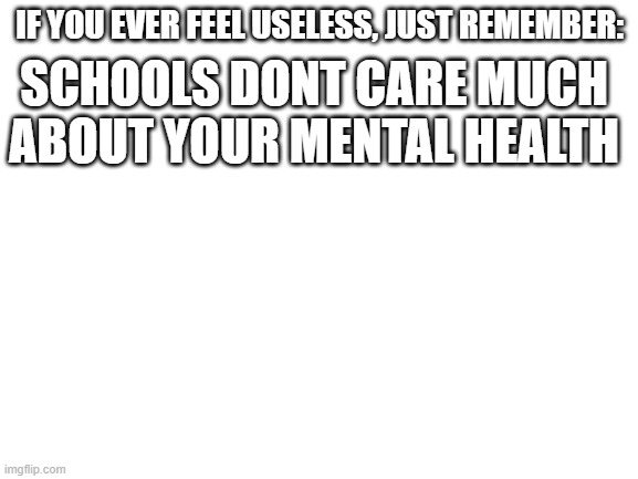 :( | IF YOU EVER FEEL USELESS, JUST REMEMBER:; SCHOOLS DONT CARE MUCH ABOUT YOUR MENTAL HEALTH | image tagged in blank white template,upvote if you agree | made w/ Imgflip meme maker