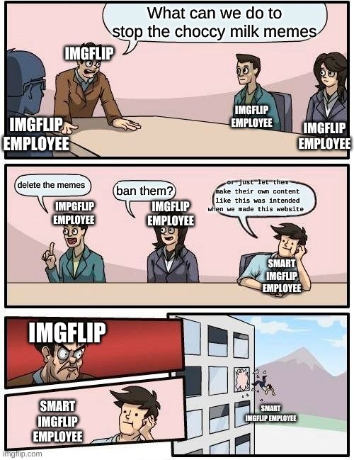 Boardroom Meeting Suggestion Meme | What can we do to stop the choccy milk memes; IMGFLIP; IMGFLIP EMPLOYEE; IMGFLIP EMPLOYEE; IMGFLIP EMPLOYEE; or just let them make their own content like this was intended when we made this website; IMPGFLIP EMPLOYEE; delete the memes; ban them? IMGFLIP EMPLOYEE; SMART IMGFLIP EMPLOYEE; IMGFLIP; SMART IMGFLIP EMPLOYEE; SMART IMGFLIP EMPLOYEE | image tagged in memes,boardroom meeting suggestion | made w/ Imgflip meme maker