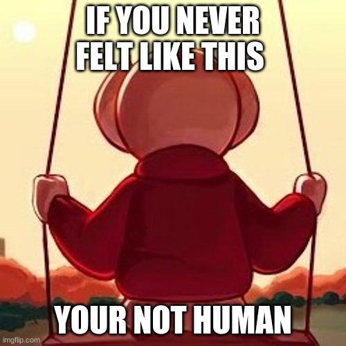 ever felt like this | IF YOU NEVER FELT LIKE THIS; YOUR NOT HUMAN | image tagged in memes | made w/ Imgflip meme maker