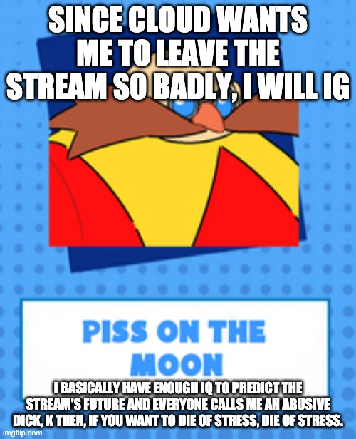 k night, have a good day ya'll | SINCE CLOUD WANTS ME TO LEAVE THE STREAM SO BADLY, I WILL IG; I BASICALLY HAVE ENOUGH IQ TO PREDICT THE STREAM'S FUTURE AND EVERYONE CALLS ME AN ABUSIVE DICK, K THEN, IF YOU WANT TO DIE OF STRESS, DIE OF STRESS. | image tagged in piss on the moon | made w/ Imgflip meme maker