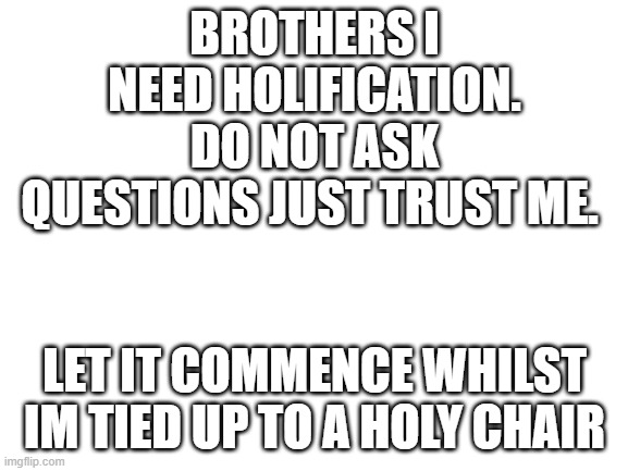 [reholication in process] | BROTHERS I NEED HOLIFICATION. DO NOT ASK QUESTIONS JUST TRUST ME. LET IT COMMENCE WHILST IM TIED UP TO A HOLY CHAIR | image tagged in blank white template,crusader | made w/ Imgflip meme maker