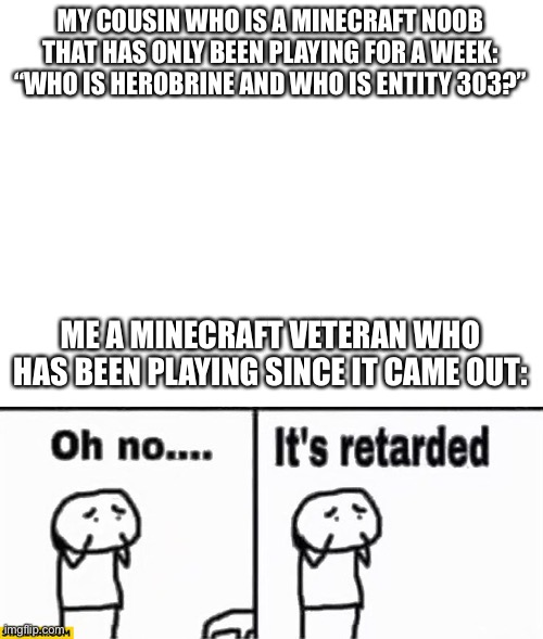 MY COUSIN WHO IS A MINECRAFT NOOB THAT HAS ONLY BEEN PLAYING FOR A WEEK: “WHO IS HEROBRINE AND WHO IS ENTITY 303?” ME A MINECRAFT VETERAN WH | image tagged in blank white template,oh no it's retarded | made w/ Imgflip meme maker