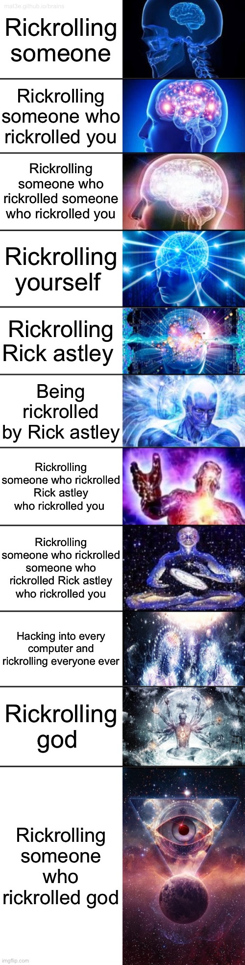 11-Tier Expanding Brain | Rickrolling someone; Rickrolling someone who rickrolled you; Rickrolling someone who rickrolled someone who rickrolled you; Rickrolling yourself; Rickrolling Rick astley; Being rickrolled by Rick astley; Rickrolling someone who rickrolled Rick astley who rickrolled you; Rickrolling someone who rickrolled someone who rickrolled Rick astley who rickrolled you; Hacking into every computer and rickrolling everyone ever; Rickrolling god; Rickrolling someone who rickrolled god | image tagged in 11-tier expanding brain | made w/ Imgflip meme maker